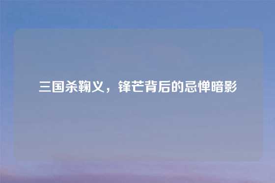 三国杀鞠义，锋芒背后的忌惮暗影