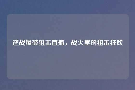 逆战爆破狙击直播，战火里的狙击狂欢