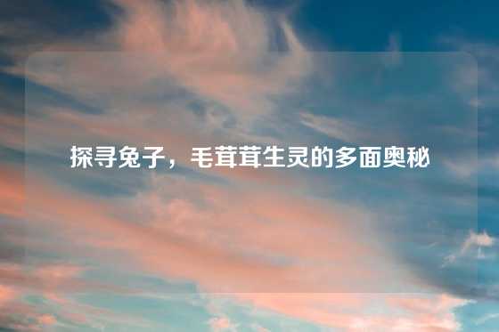 探寻兔子，毛茸茸生灵的多面奥秘