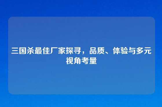 三国杀最佳厂家探寻,品质、体验与多元视角考量