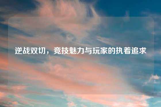 逆战双切，竞技魅力与玩家的执着追求