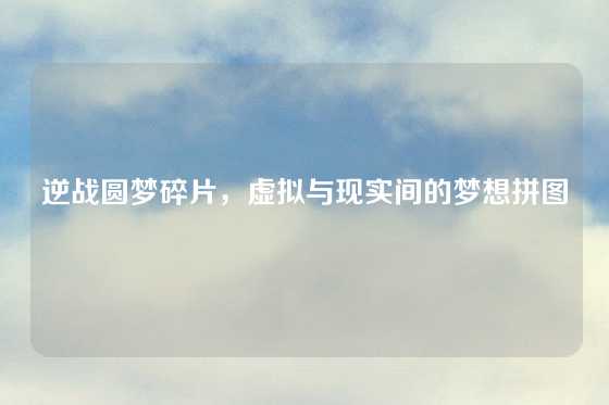 逆战圆梦碎片，虚拟与现实间的梦想拼图