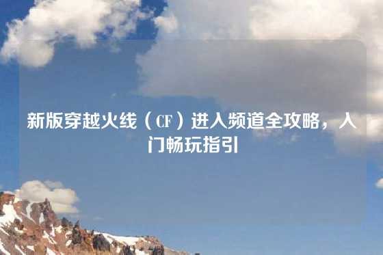新版穿越火线（CF）进入频道全攻略，入门畅玩指引