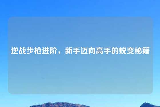 逆战步枪进阶，新手迈向高手的蜕变秘籍