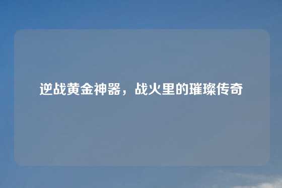 逆战黄金神器，战火里的璀璨传奇
