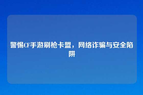 警惕CF手游刷枪卡盟,网络诈骗与安全陷阱