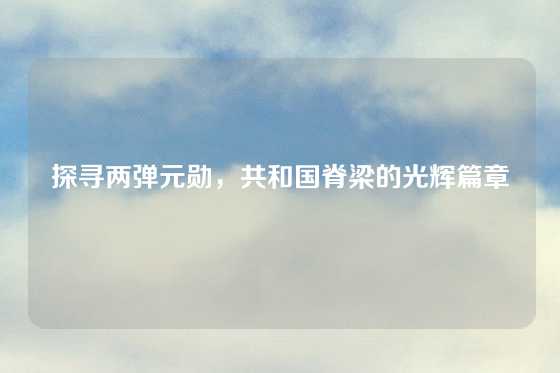 探寻两弹元勋,共和国脊梁的光辉篇章