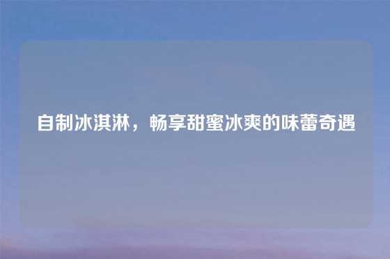 自制冰淇淋，畅享甜蜜冰爽的味蕾奇遇