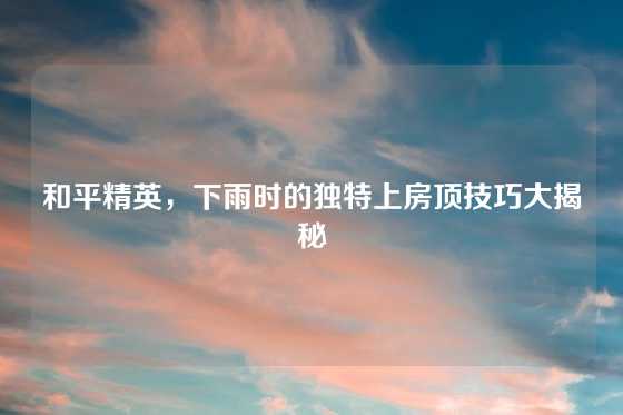 和平精英，下雨时的独特上房顶技巧大揭秘