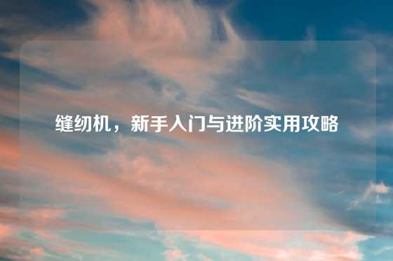 缝纫机，新手入门与进阶实用攻略