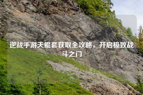逆战手游天鲲套获取全攻略，开启极致战斗之门