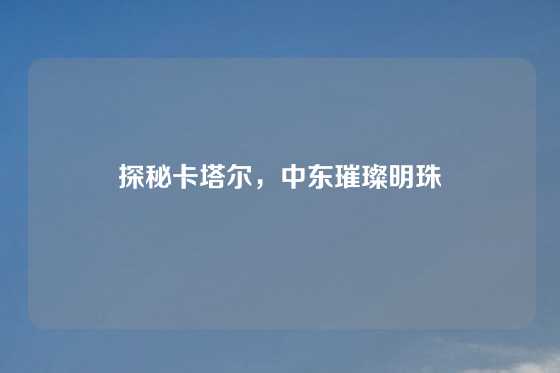 探秘卡塔尔，中东璀璨明珠