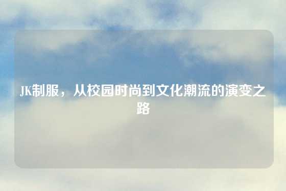 JK制服，从校园时尚到文化潮流的演变之路