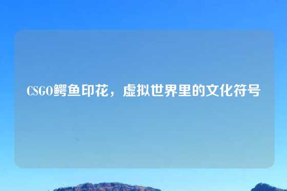 CSGO鳄鱼印花，虚拟世界里的文化符号