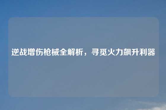 逆战增伤枪械全解析，寻觅火力飙升利器