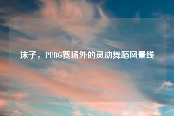 沫子，PUBG赛场外的灵动舞蹈风景线