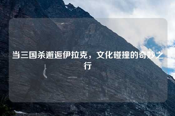 当三国杀邂逅伊拉克，文化碰撞的奇妙之行