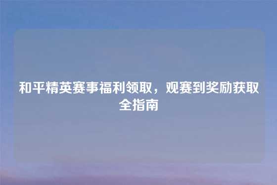 和平精英赛事福利领取，观赛到奖励获取全指南