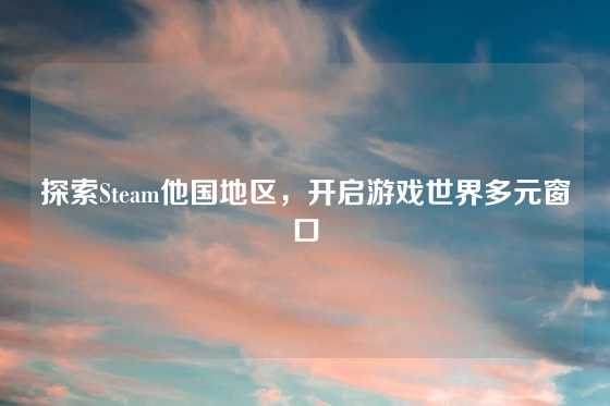 探索Steam他国地区，开启游戏世界多元窗口