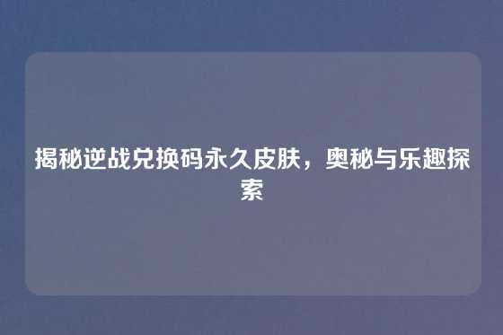 揭秘逆战兑换码永久皮肤，奥秘与乐趣探索