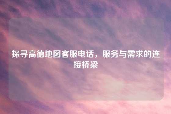 探寻高德地图客服电话，服务与需求的连接桥梁