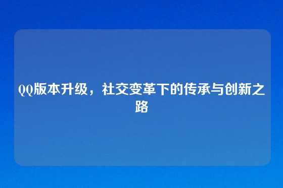 QQ版本升级,社交变革下的传承与创新之路