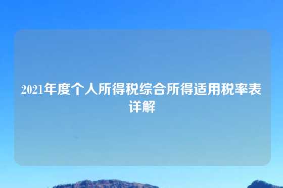 2021年度个人所得税综合所得适用税率表详解