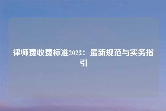 律师费收费标准2023：最新规范与实务指引