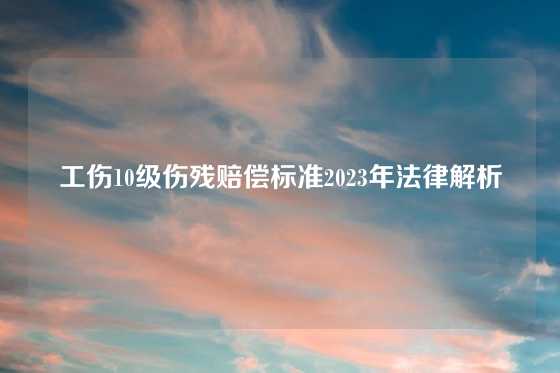 工伤10级伤残赔偿标准2023年法律解析