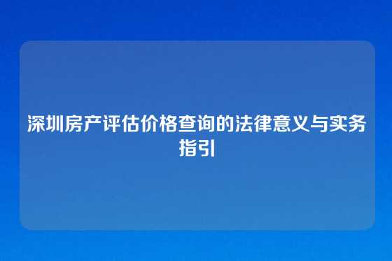深圳房产评估价格查询的法律意义与实务指引