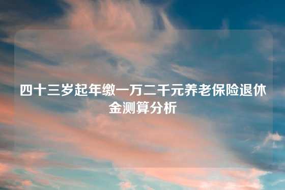 四十三岁起年缴一万二千元养老保险退休金测算分析