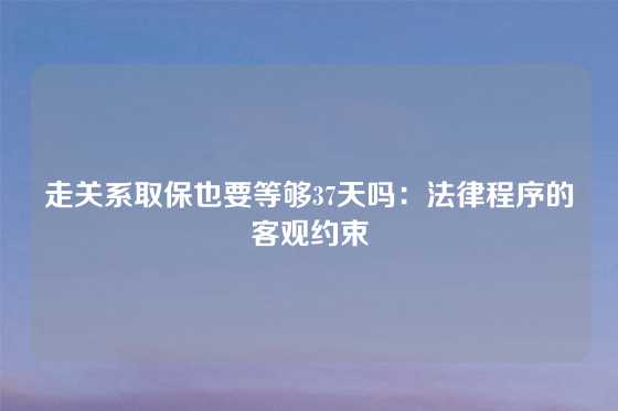 走关系取保也要等够37天吗：法律程序的客观约束