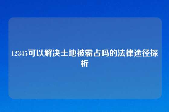 12345可以解决土地被霸占吗的法律途径探析