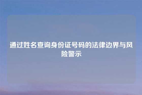 通过姓名查询身份证号码的法律边界与风险警示