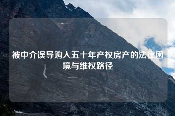 被中介误导购入五十年产权房产的法律困境与维权路径