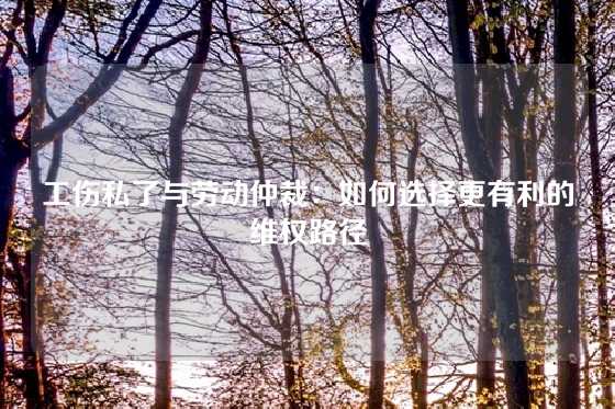 工伤私了与劳动仲裁：如何选择更有利的维权路径