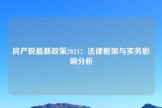 房产税最新政策2024:法律框架与实务影响分析