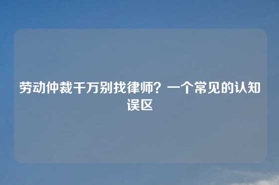 劳动仲裁千万别找律师？一个常见的认知误区