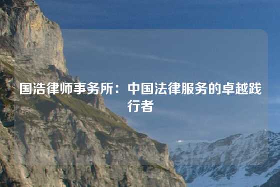 国浩律师事务所：中国法律服务的卓越践行者