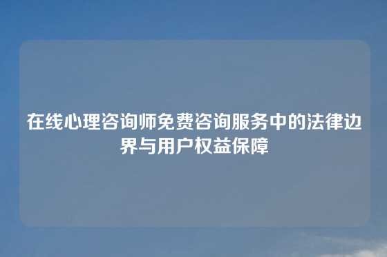 在线心理咨询师免费咨询服务中的法律边界与用户权益保障