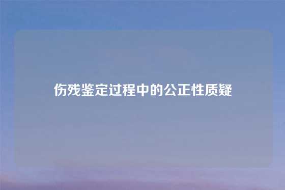 伤残鉴定过程中的公正性质疑