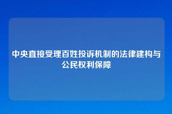 中央直接受理百姓投诉机制的法律建构与公民权利保障