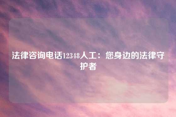 法律咨询电话12348人工：您身边的法律守护者