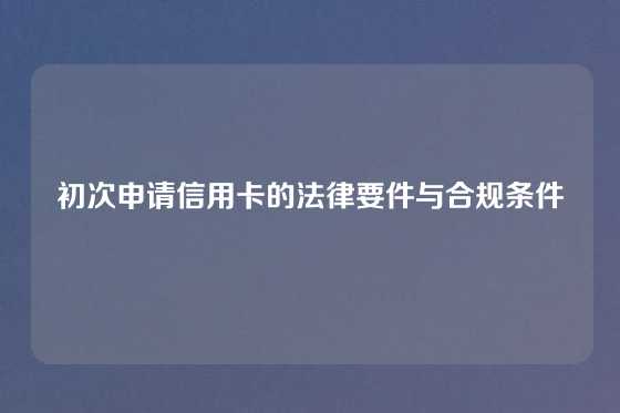 初次申请信用卡的法律要件与合规条件
