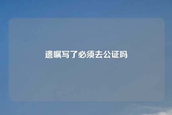 遗嘱写了必须去公证吗