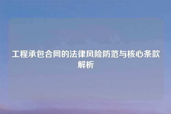 工程承包合同的法律风险防范与核心条款解析