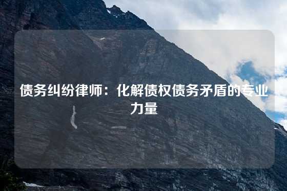 债务纠纷律师：化解债权债务矛盾的专业力量