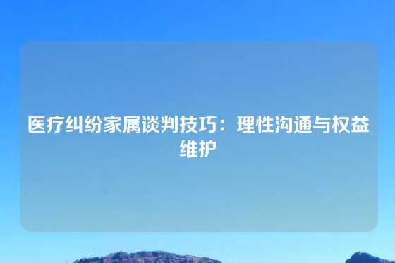 医疗纠纷家属谈判技巧：理性沟通与权益维护