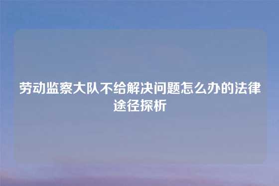 劳动监察大队不给解决问题怎么办的法律途径探析