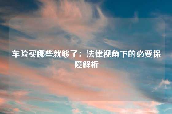 车险买哪些就够了：法律视角下的必要保障解析